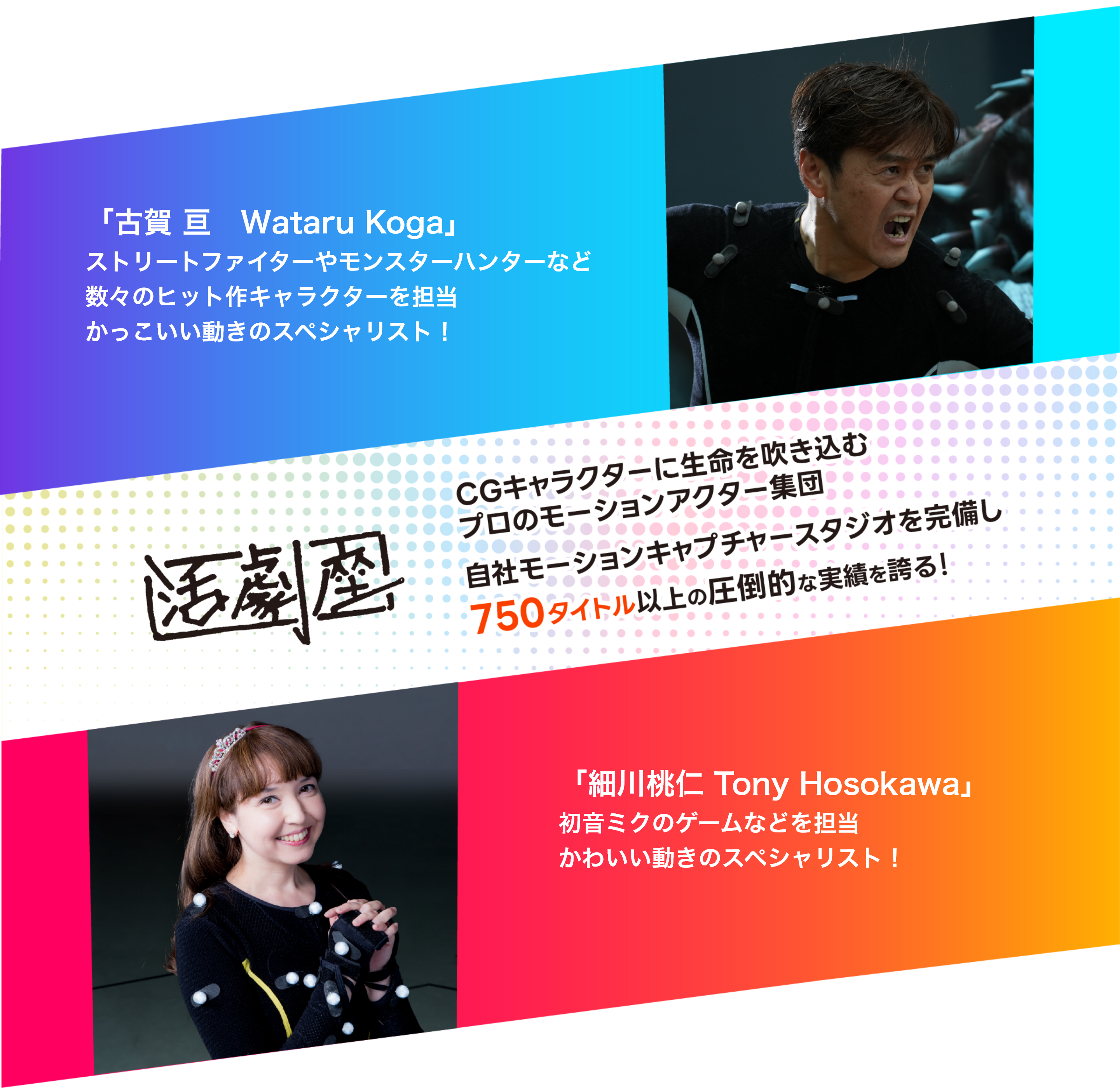 「古賀 亘　Wataru Koga」ストリートファイターやモンスターハンターなど 数々のヒット作キャラクターを担当 かっこいい動きのスペシャリスト！ / 活劇座CGキャラクターに生命を吹き込むプロのモーションアクター集団 自社モーションキャプチャースタジオを完備し750タイトル以上の圧倒的な実績を誇る！ / 「細川桃仁 Tony Hosokawa」初音ミクのゲームなどを担当 かわいい動きのスペシャリスト！